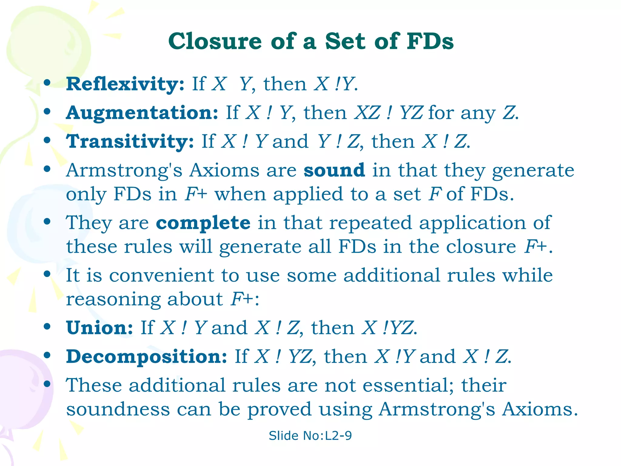 Closure of a Set of FDs
•   Reflexivity: If X Y, then X !Y.
•   Augmentation: If X ! Y, then XZ ! YZ for any Z.
•   Transitivity: If X ! Y and Y ! Z, then X ! Z.
•   Armstrong's Axioms are sound in that they generate
    only FDs in F+ when applied to a set F of FDs.
•   They are complete in that repeated application of
    these rules will generate all FDs in the closure F+.
•   It is convenient to use some additional rules while
    reasoning about F+:
•   Union: If X ! Y and X ! Z, then X !YZ.
•   Decomposition: If X ! YZ, then X !Y and X ! Z.
•   These additional rules are not essential; their
    soundness can be proved using Armstrong's Axioms.
                        Slide No:L2-9
 