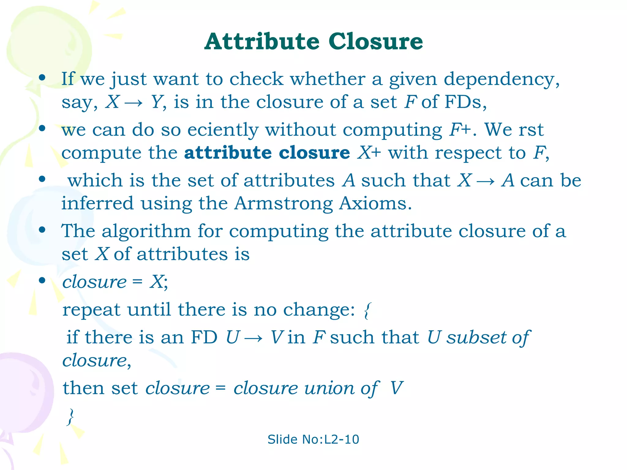 Attribute Closure
• If we just want to check whether a given dependency,
  say, X → Y, is in the closure of a set F of FDs,
• we can do so eciently without computing F+. We rst
  compute the attribute closure X+ with respect to F,
• which is the set of attributes A such that X → A can be
  inferred using the Armstrong Axioms.
• The algorithm for computing the attribute closure of a
  set X of attributes is
• closure = X;
  repeat until there is no change: {
   if there is an FD U → V in F such that U subset of
  closure,
  then set closure = closure union of V
   }
                        Slide No:L2-10
 