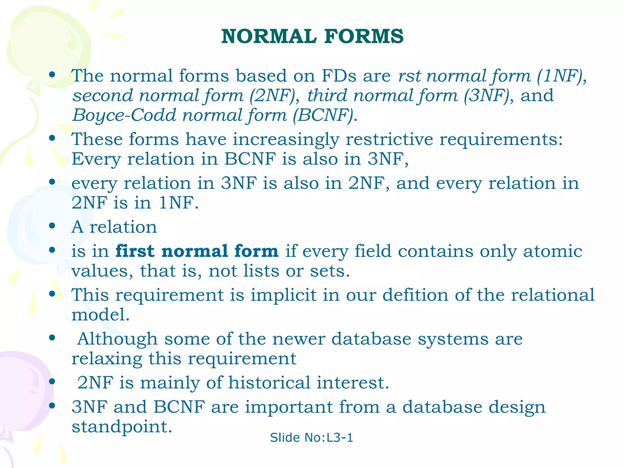 NORMAL FORMS
• The normal forms based on FDs are rst normal form (1NF),
  second normal form (2NF), third normal form (3NF), and
  Boyce-Codd normal form (BCNF).
• These forms have increasingly restrictive requirements:
  Every relation in BCNF is also in 3NF,
• every relation in 3NF is also in 2NF, and every relation in
  2NF is in 1NF.
• A relation
• is in first normal form if every field contains only atomic
  values, that is, not lists or sets.
• This requirement is implicit in our defition of the relational
  model.
• Although some of the newer database systems are
  relaxing this requirement
• 2NF is mainly of historical interest.
• 3NF and BCNF are important from a database design
  standpoint.
                         Slide No:L3-1
 