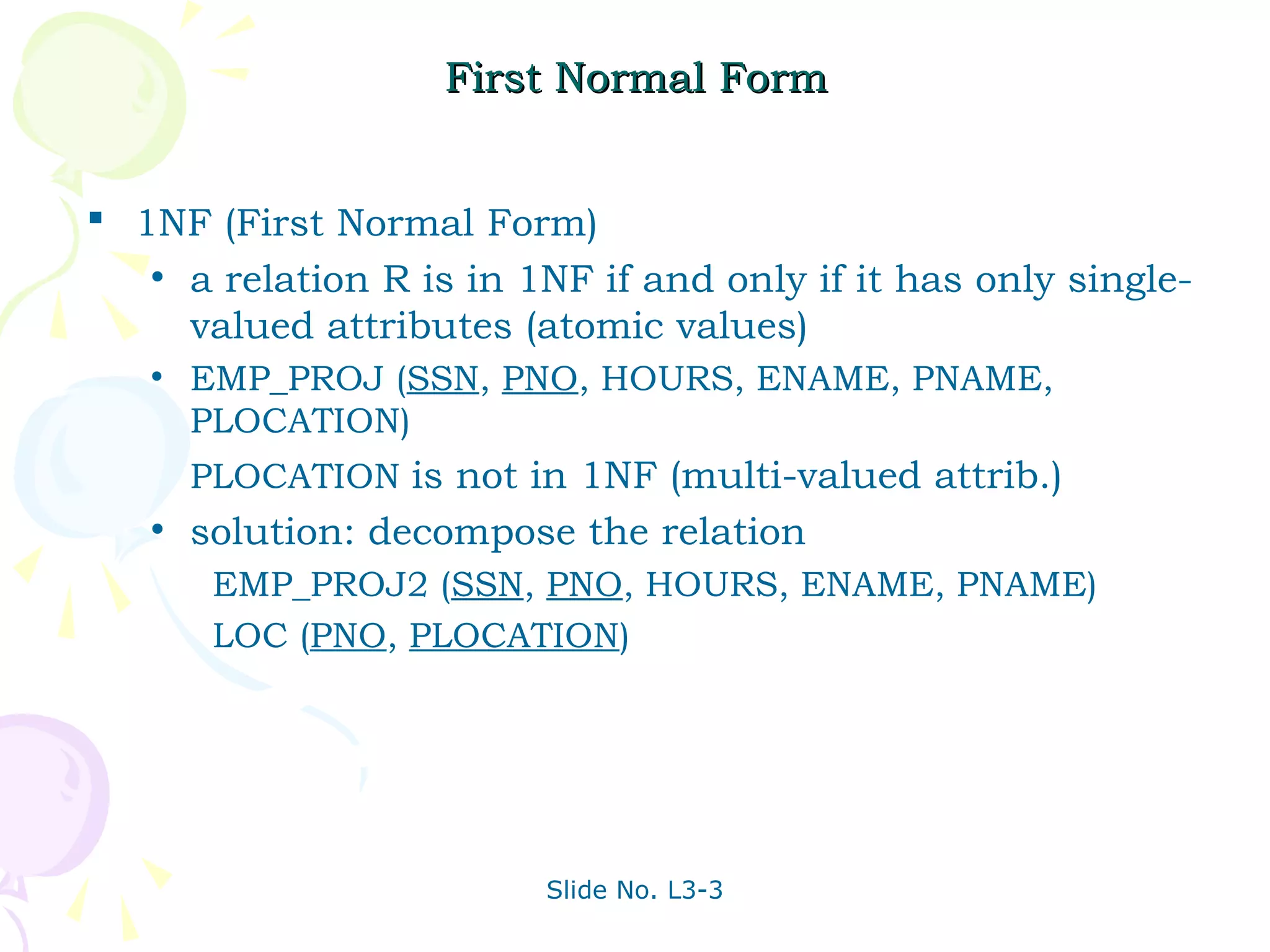 First Normal Form


 1NF (First Normal Form)
   • a relation R is in 1NF if and only if it has only single-
     valued attributes (atomic values)
   •   EMP_PROJ (SSN, PNO, HOURS, ENAME, PNAME,
       PLOCATION)
       PLOCATION is not in 1NF (multi-valued attrib.)
   •   solution: decompose the relation
        EMP_PROJ2 (SSN, PNO, HOURS, ENAME, PNAME)
        LOC (PNO, PLOCATION)




                         Slide No. L3-3
 