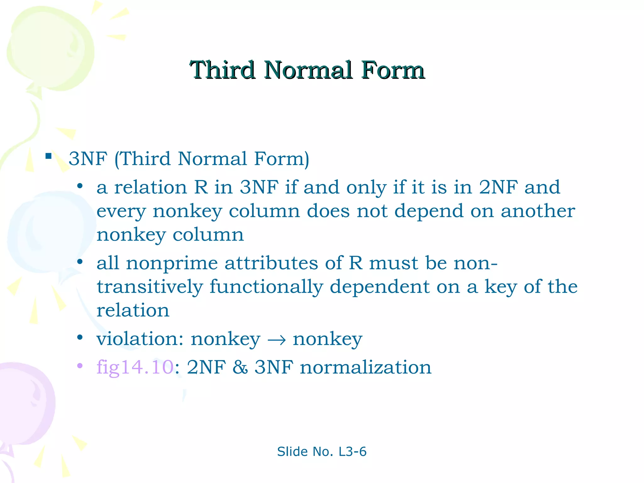 Third Normal Form


 3NF (Third Normal Form)
   • a relation R in 3NF if and only if it is in 2NF and
     every nonkey column does not depend on another
     nonkey column
   • all nonprime attributes of R must be non-
     transitively functionally dependent on a key of the
     relation
   • violation: nonkey → nonkey
   • fig14.10: 2NF & 3NF normalization




                        Slide No. L3-6
 