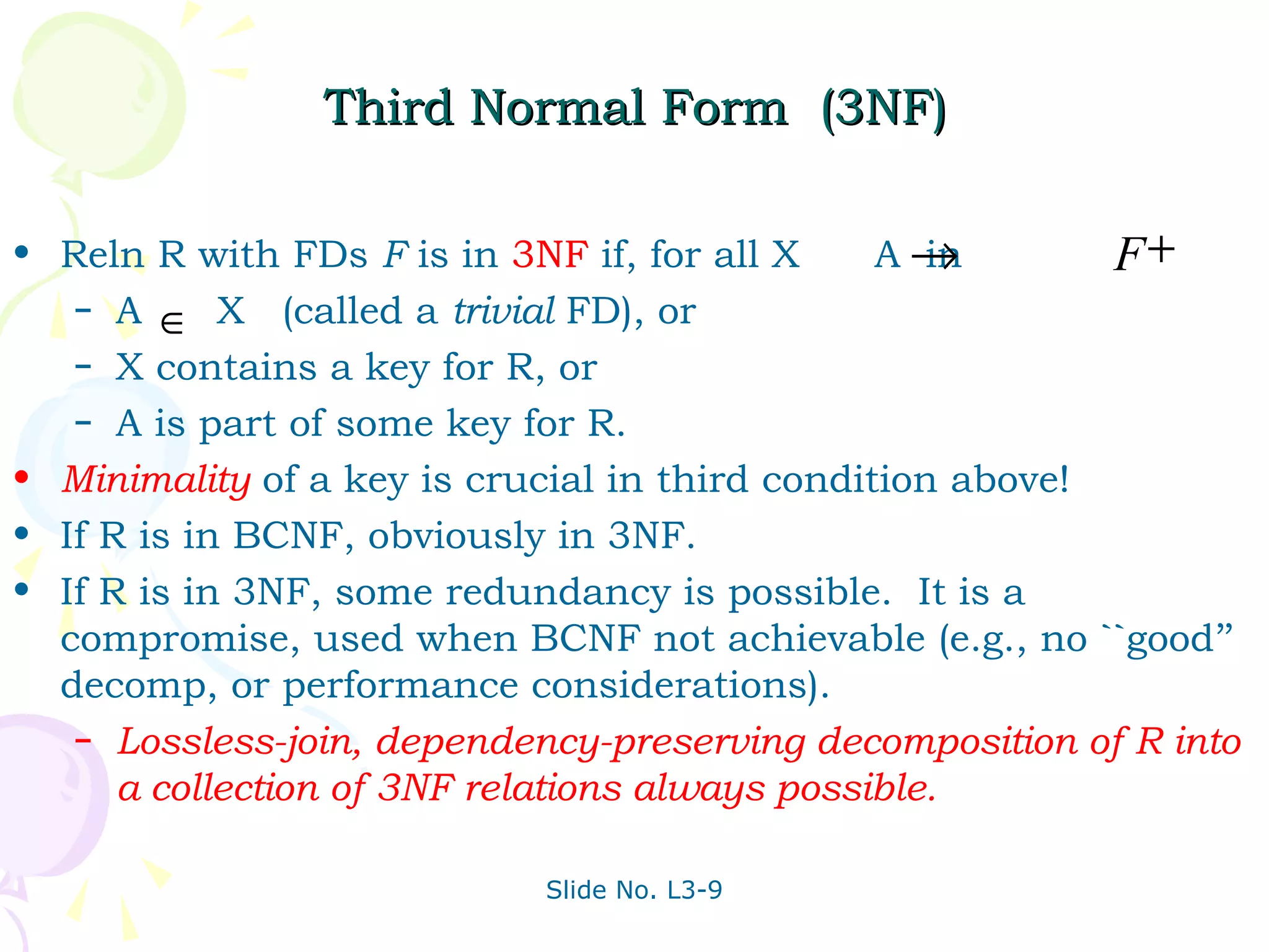 Third Normal Form (3NF)

• Reln R with FDs F is in 3NF if, for all X     A→ in      F+
   – A
         ∈ X (called a trivial FD), or
   – X contains a key for R, or
   – A is part of some key for R.

• Minimality of a key is crucial in third condition above!
• If R is in BCNF, obviously in 3NF.
• If R is in 3NF, some redundancy is possible. It is a
  compromise, used when BCNF not achievable (e.g., no ``good’’
  decomp, or performance considerations).
   – Lossless-join, dependency-preserving decomposition of R into
      a collection of 3NF relations always possible.

                            Slide No. L3-9
 