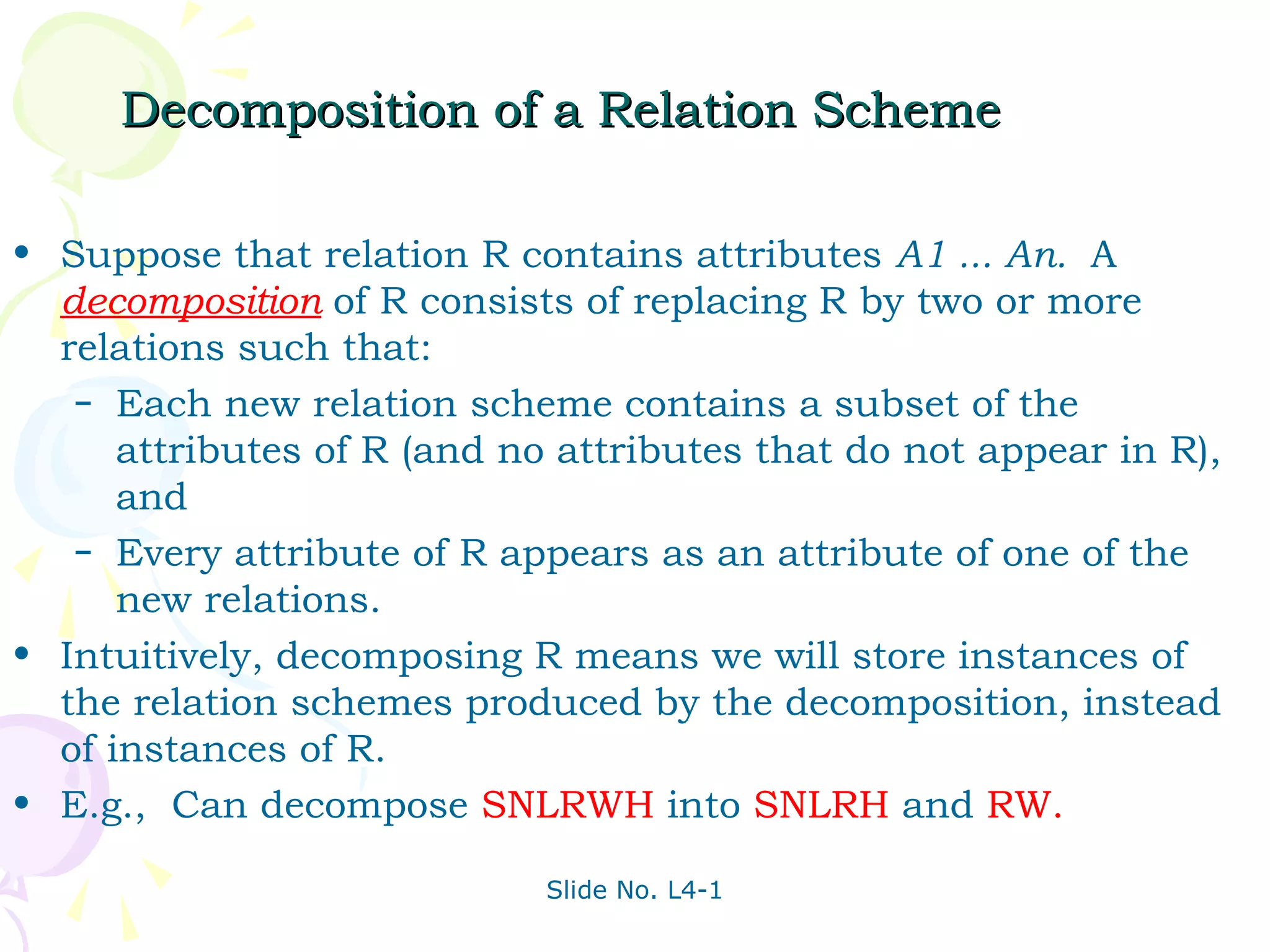 Decomposition of a Relation Scheme

• Suppose that relation R contains attributes A1 ... An. A
  decomposition of R consists of replacing R by two or more
  relations such that:
   – Each new relation scheme contains a subset of the
      attributes of R (and no attributes that do not appear in R),
      and
   – Every attribute of R appears as an attribute of one of the
      new relations.
• Intuitively, decomposing R means we will store instances of
  the relation schemes produced by the decomposition, instead
  of instances of R.
• E.g., Can decompose SNLRWH into SNLRH and RW.

                             Slide No. L4-1
 