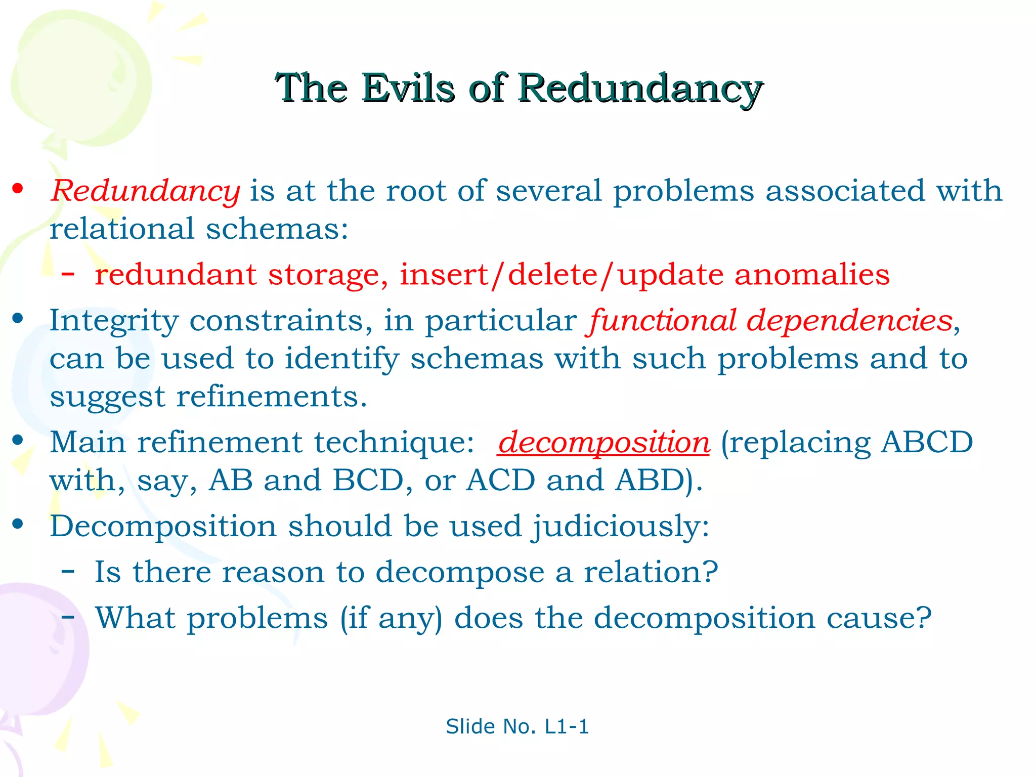 The Evils of Redundancy

• Redundancy is at the root of several problems associated with
  relational schemas:
   – redundant storage, insert/delete/update anomalies

• Integrity constraints, in particular functional dependencies,
  can be used to identify schemas with such problems and to
  suggest refinements.
• Main refinement technique: decomposition (replacing ABCD
  with, say, AB and BCD, or ACD and ABD).
• Decomposition should be used judiciously:
   – Is there reason to decompose a relation?
   – What problems (if any) does the decomposition cause?



                           Slide No. L1-1
 