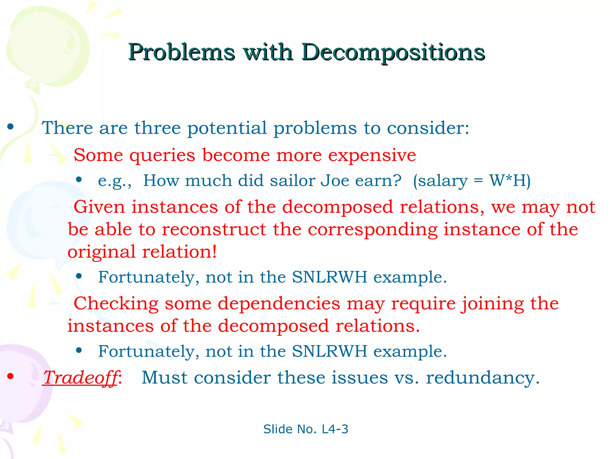 Problems with Decompositions


•   There are three potential problems to consider:
     – Some queries become more expensive.
       • e.g., How much did sailor Joe earn? (salary = W*H)
    – Given instances of the decomposed relations, we may not
      be able to reconstruct the corresponding instance of the
      original relation!
       • Fortunately, not in the SNLRWH example.
    – Checking some dependencies may require joining the
      instances of the decomposed relations.
       • Fortunately, not in the SNLRWH example.
•   Tradeoff: Must consider these issues vs. redundancy.

                            Slide No. L4-3
 