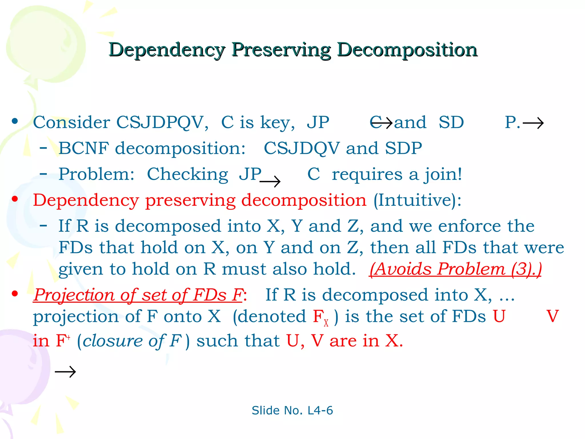 Dependency Preserving Decomposition


• Consider CSJDPQV, C is key, JP            →
                                            C and SD      P.→
   – BCNF decomposition: CSJDQV and SDP
   – Problem: Checking JP
                               → C requires a join!
• Dependency preserving decomposition (Intuitive):
   – If R is decomposed into X, Y and Z, and we enforce the
     FDs that hold on X, on Y and on Z, then all FDs that were
     given to hold on R must also hold. (Avoids Problem (3).)
• Projection of set of FDs F: If R is decomposed into X, ...
  projection of F onto X (denoted FX ) is the set of FDs U    V
  in F+ (closure of F ) such that U, V are in X.
    →
                           Slide No. L4-6
 