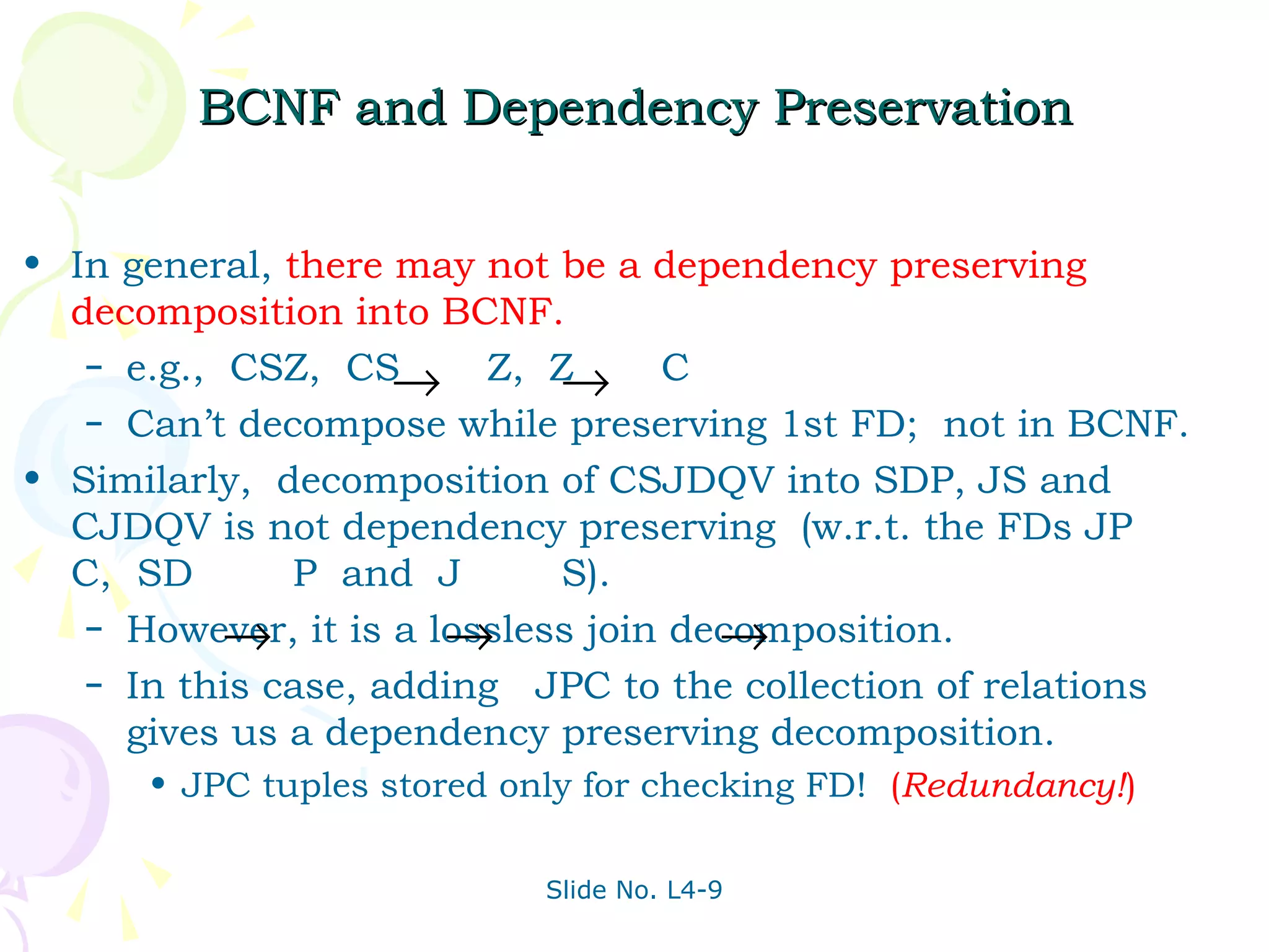 BCNF and Dependency Preservation


• In general, there may not be a dependency preserving
  decomposition into BCNF.
   – e.g., CSZ, CS
                    → Z, Z   → C
   – Can’t decompose while preserving 1st FD; not in BCNF.

• Similarly, decomposition of CSJDQV into SDP, JS and
  CJDQV is not dependency preserving (w.r.t. the FDs JP
  C, SD        P and J       S).
           →           →              →
   – However, it is a lossless join decomposition.
   – In this case, adding JPC to the collection of relations
     gives us a dependency preserving decomposition.
      • JPC tuples stored only for checking FD! (Redundancy!)

                            Slide No. L4-9
 