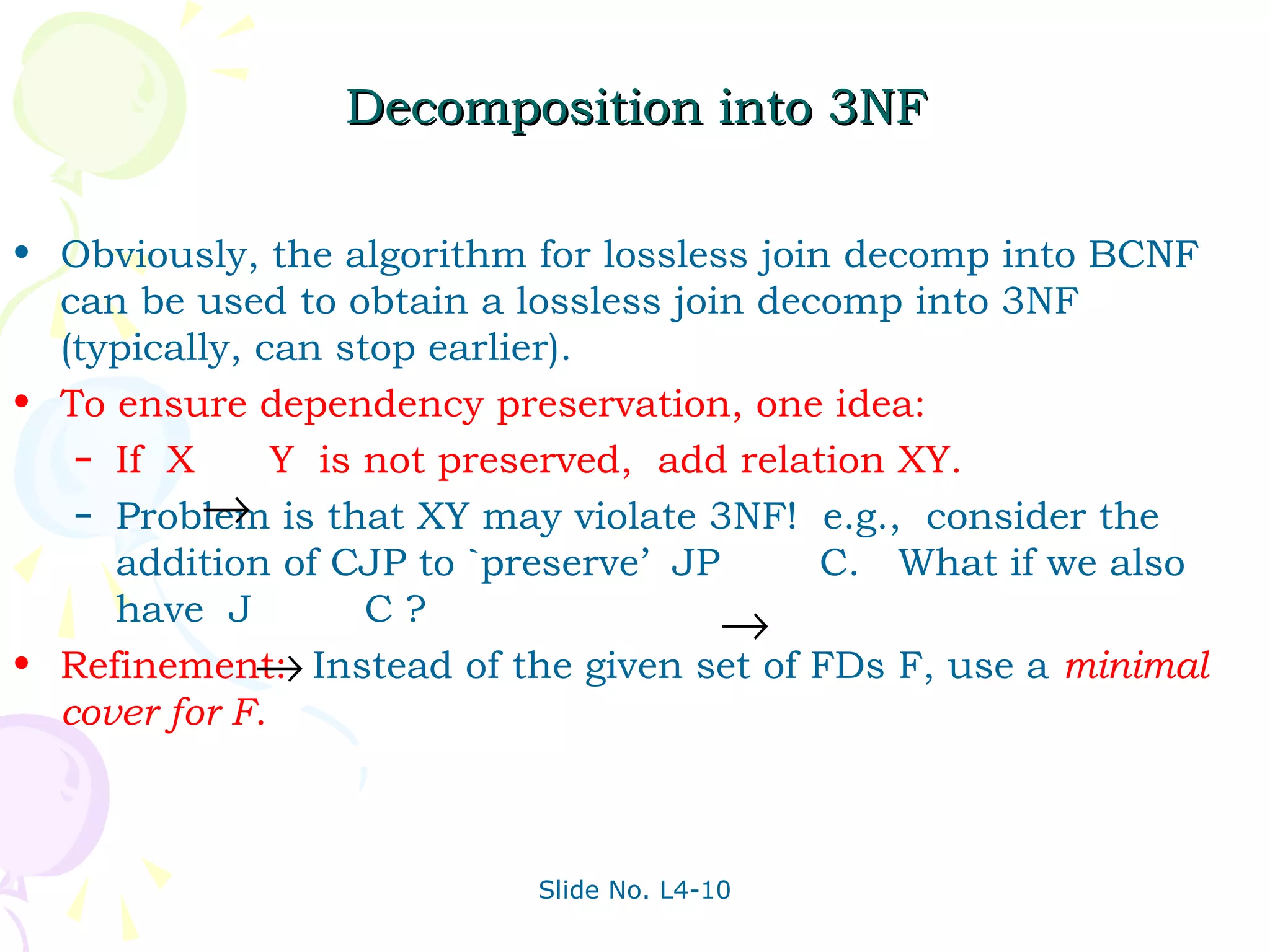 Decomposition into 3NF

• Obviously, the algorithm for lossless join decomp into BCNF
  can be used to obtain a lossless join decomp into 3NF
  (typically, can stop earlier).
• To ensure dependency preservation, one idea:
   – If X      Y is not preserved, add relation XY.
          →
   – Problem is that XY may violate 3NF! e.g., consider the
     addition of CJP to `preserve’ JP       C. What if we also
     have J         C?                →
              →
• Refinement: Instead of the given set of FDs F, use a minimal
  cover for F.



                           Slide No. L4-10
 
