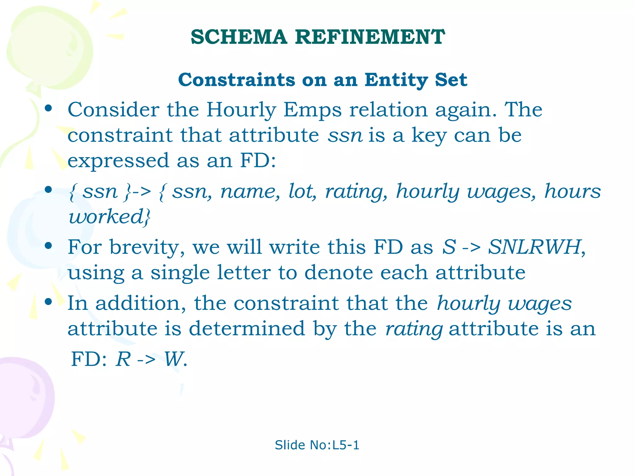 SCHEMA REFINEMENT
             Constraints on an Entity Set
• Consider the Hourly Emps relation again. The
  constraint that attribute ssn is a key can be
  expressed as an FD:
• { ssn }-> { ssn, name, lot, rating, hourly wages, hours
  worked}
• For brevity, we will write this FD as S -> SNLRWH,
  using a single letter to denote each attribute
• In addition, the constraint that the hourly wages
  attribute is determined by the rating attribute is an
  FD: R -> W.


                       Slide No:L5-1
 