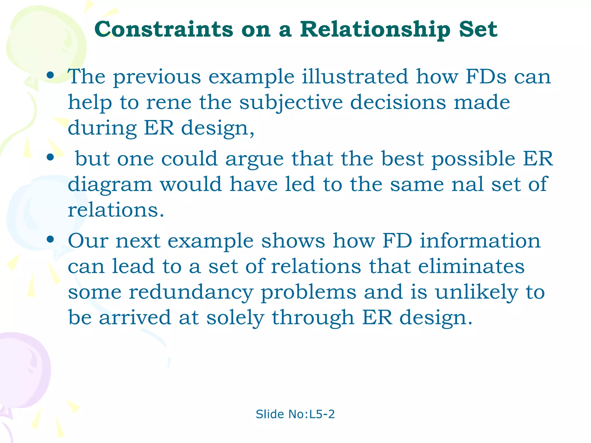 Constraints on a Relationship Set
• The previous example illustrated how FDs can
  help to rene the subjective decisions made
  during ER design,
• but one could argue that the best possible ER
  diagram would have led to the same nal set of
  relations.
• Our next example shows how FD information
  can lead to a set of relations that eliminates
  some redundancy problems and is unlikely to
  be arrived at solely through ER design.



                   Slide No:L5-2
 
