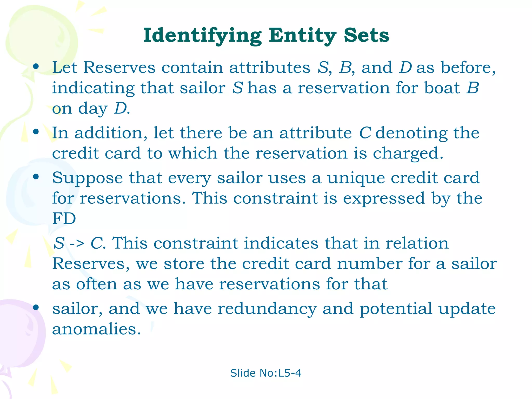Identifying Entity Sets
• Let Reserves contain attributes S, B, and D as before,
  indicating that sailor S has a reservation for boat B
  on day D.
• In addition, let there be an attribute C denoting the
  credit card to which the reservation is charged.
• Suppose that every sailor uses a unique credit card
  for reservations. This constraint is expressed by the
  FD
  S -> C. This constraint indicates that in relation
  Reserves, we store the credit card number for a sailor
  as often as we have reservations for that
• sailor, and we have redundancy and potential update
  anomalies.

                       Slide No:L5-4
 