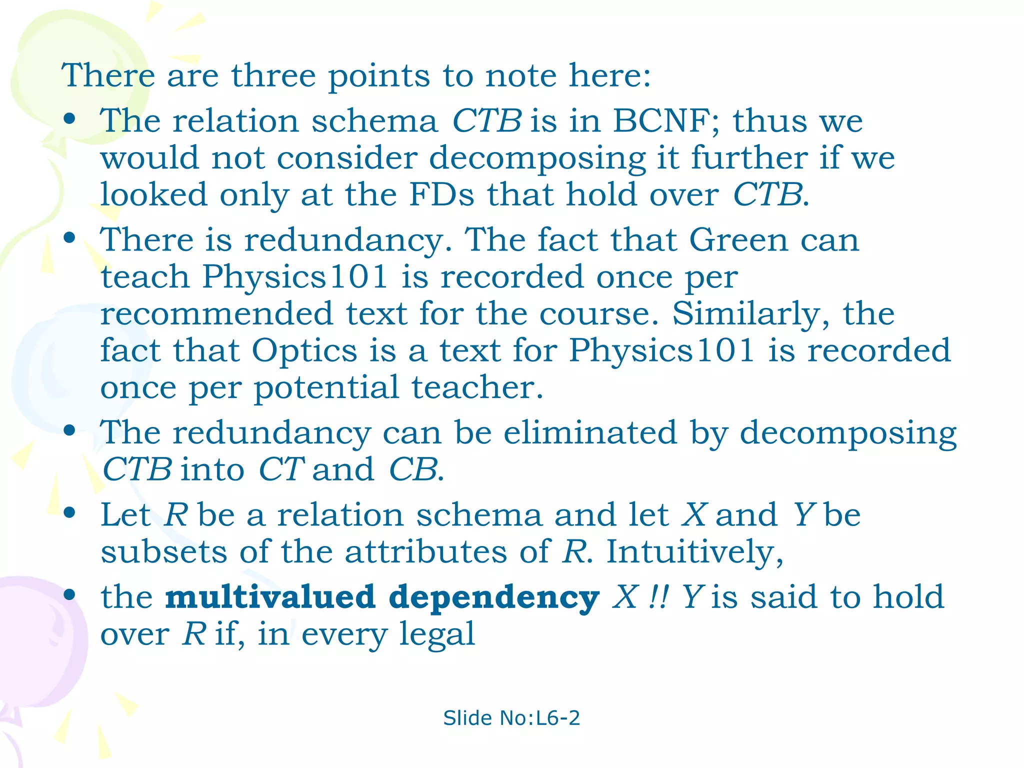 There are three points to note here:
• The relation schema CTB is in BCNF; thus we
  would not consider decomposing it further if we
  looked only at the FDs that hold over CTB.
• There is redundancy. The fact that Green can
  teach Physics101 is recorded once per
  recommended text for the course. Similarly, the
  fact that Optics is a text for Physics101 is recorded
  once per potential teacher.
• The redundancy can be eliminated by decomposing
  CTB into CT and CB.
• Let R be a relation schema and let X and Y be
  subsets of the attributes of R. Intuitively,
• the multivalued dependency X !! Y is said to hold
  over R if, in every legal

                       Slide No:L6-2
 