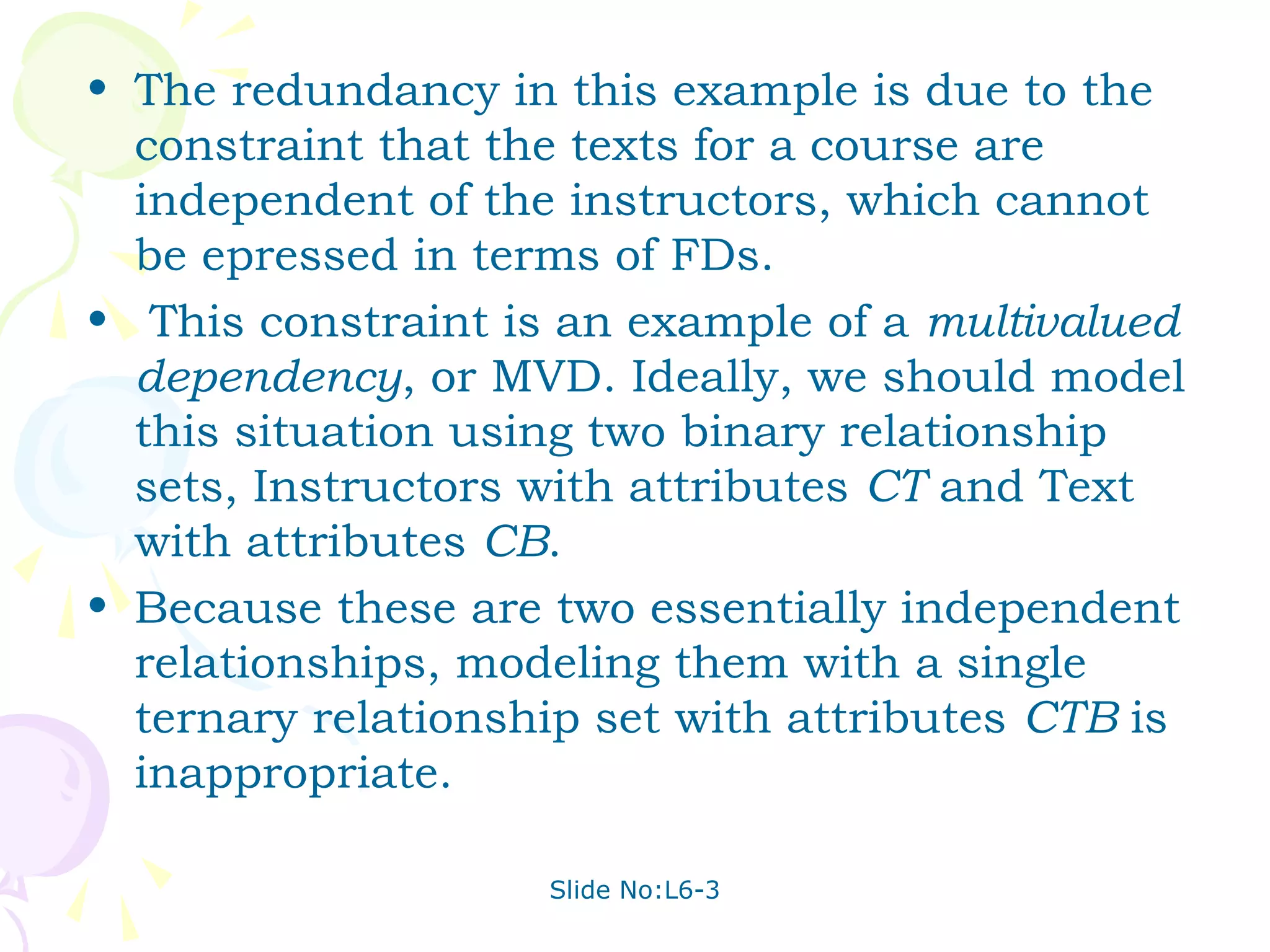 • The redundancy in this example is due to the
  constraint that the texts for a course are
  independent of the instructors, which cannot
  be epressed in terms of FDs.
• This constraint is an example of a multivalued
  dependency, or MVD. Ideally, we should model
  this situation using two binary relationship
  sets, Instructors with attributes CT and Text
  with attributes CB.
• Because these are two essentially independent
  relationships, modeling them with a single
  ternary relationship set with attributes CTB is
  inappropriate.

                    Slide No:L6-3
 
