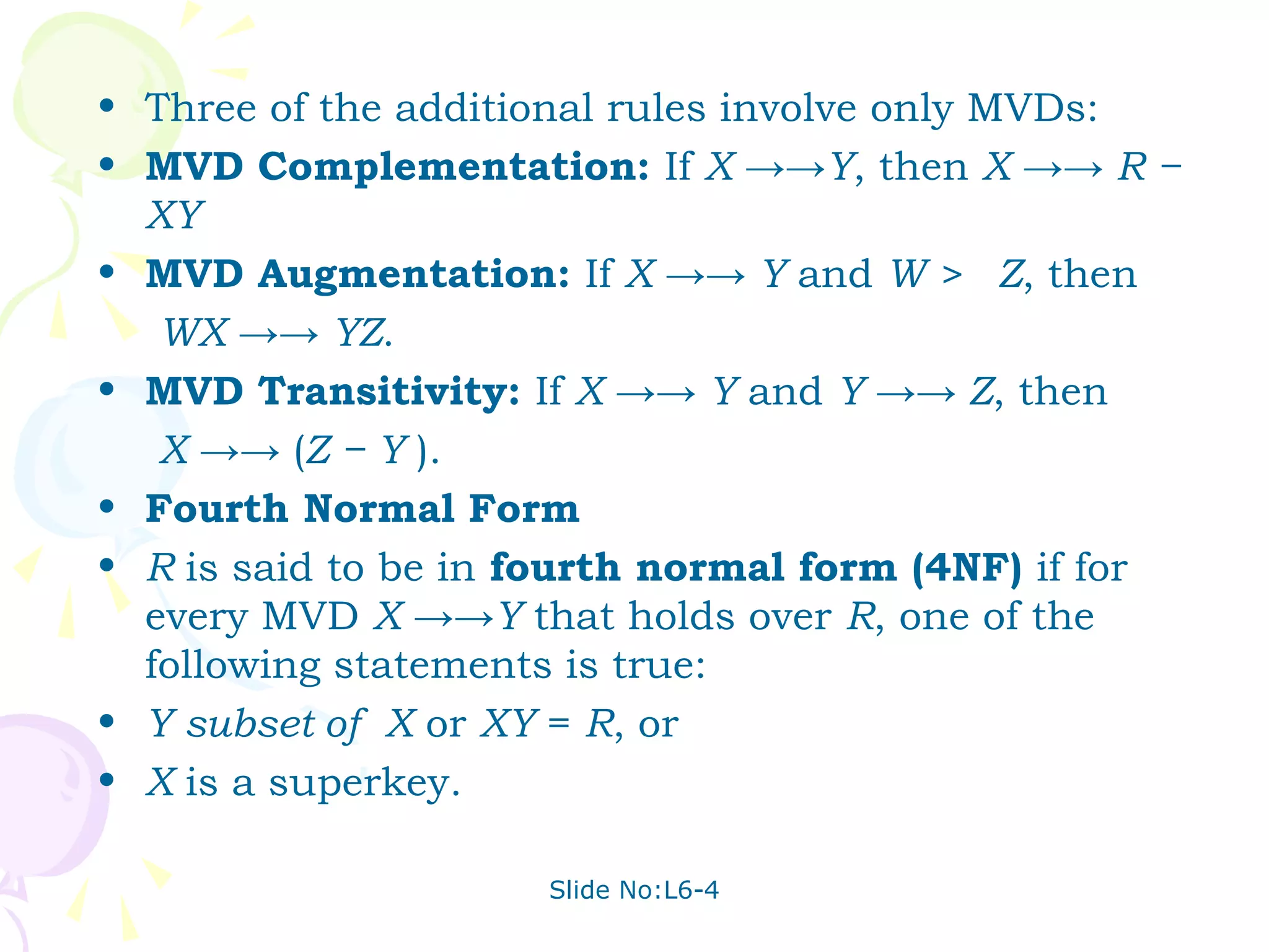 • Three of the additional rules involve only MVDs:
• MVD Complementation: If X →→Y, then X →→ R −
  XY
• MVD Augmentation: If X →→ Y and W > Z, then
   WX →→ YZ.
• MVD Transitivity: If X →→ Y and Y →→ Z, then
   X →→ (Z − Y ).
• Fourth Normal Form
• R is said to be in fourth normal form (4NF) if for
  every MVD X →→Y that holds over R, one of the
  following statements is true:
• Y subset of X or XY = R, or
• X is a superkey.

                     Slide No:L6-4
 