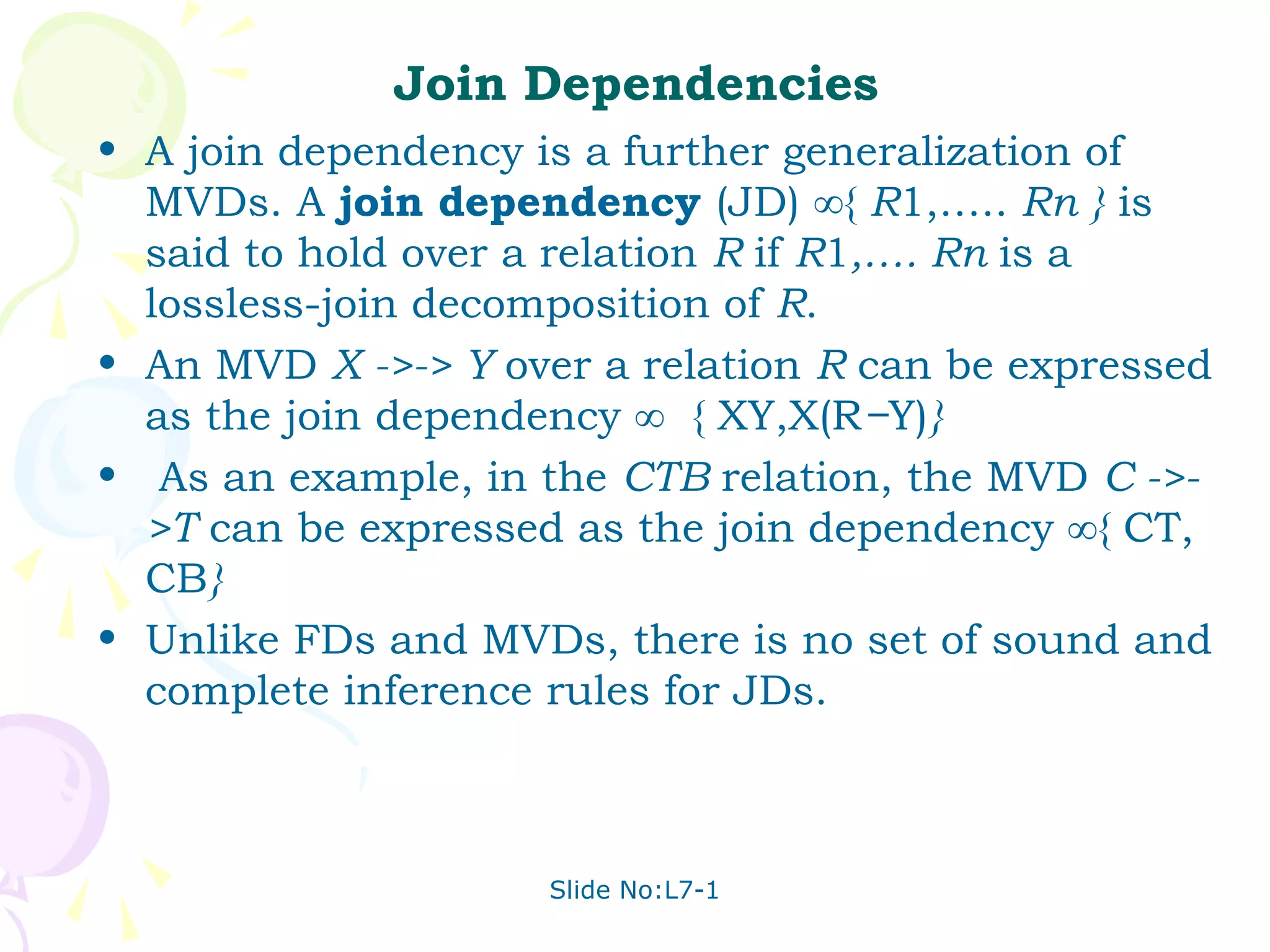 Join Dependencies
• A join dependency is a further generalization of
  MVDs. A join dependency (JD) ∞{ R1,….. Rn } is
  said to hold over a relation R if R1,…. Rn is a
  lossless-join decomposition of R.
• An MVD X ->-> Y over a relation R can be expressed
  as the join dependency ∞ { XY,X(R−Y)}
• As an example, in the CTB relation, the MVD C ->-
  >T can be expressed as the join dependency ∞{ CT,
  CB}
• Unlike FDs and MVDs, there is no set of sound and
  complete inference rules for JDs.



                     Slide No:L7-1
 
