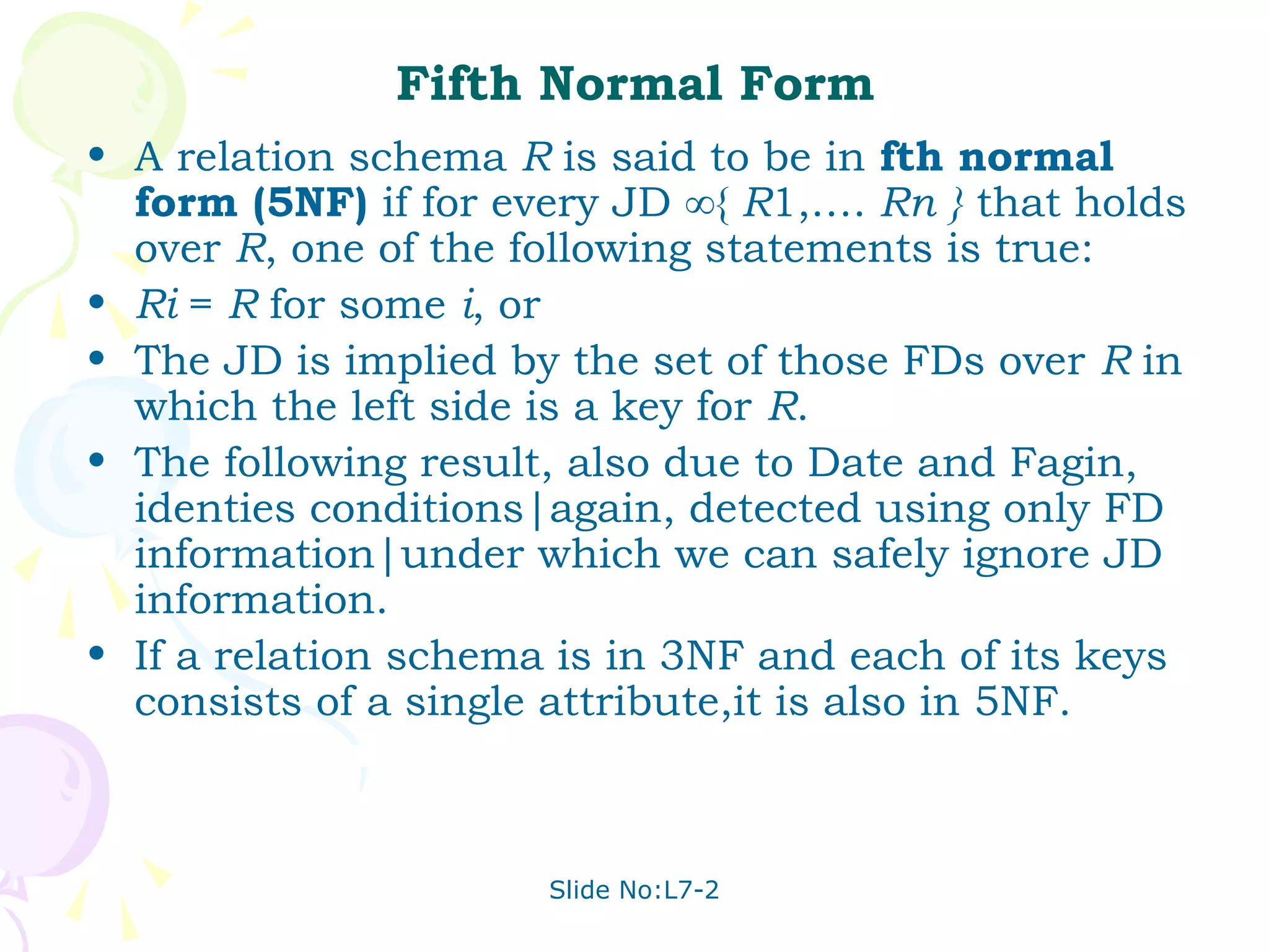 Fifth Normal Form
• A relation schema R is said to be in fth normal
  form (5NF) if for every JD ∞{ R1,…. Rn } that holds
  over R, one of the following statements is true:
• Ri = R for some i, or
• The JD is implied by the set of those FDs over R in
  which the left side is a key for R.
• The following result, also due to Date and Fagin,
  identies conditions|again, detected using only FD
  information|under which we can safely ignore JD
  information.
• If a relation schema is in 3NF and each of its keys
  consists of a single attribute,it is also in 5NF.



                      Slide No:L7-2
 