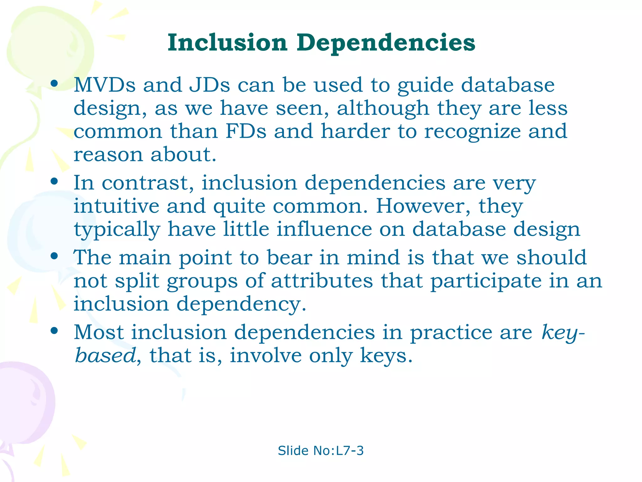 Inclusion Dependencies
• MVDs and JDs can be used to guide database
  design, as we have seen, although they are less
  common than FDs and harder to recognize and
  reason about.
• In contrast, inclusion dependencies are very
  intuitive and quite common. However, they
  typically have little influence on database design
• The main point to bear in mind is that we should
  not split groups of attributes that participate in an
  inclusion dependency.
• Most inclusion dependencies in practice are key-
  based, that is, involve only keys.



                      Slide No:L7-3
 
