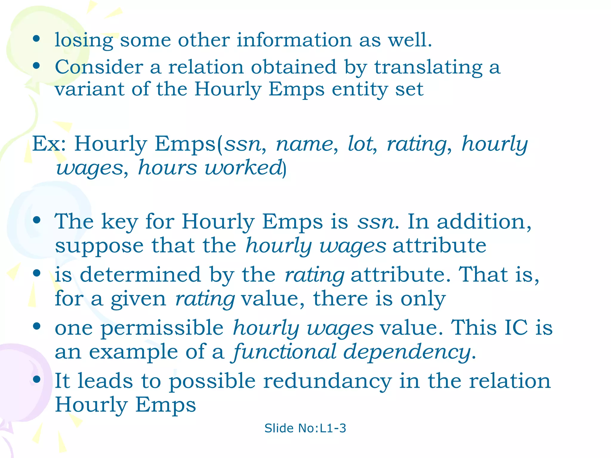 • losing some other information as well.
• Consider a relation obtained by translating a
  variant of the Hourly Emps entity set

Ex: Hourly Emps(ssn, name, lot, rating, hourly
  wages, hours worked)

• The key for Hourly Emps is ssn. In addition,
  suppose that the hourly wages attribute
• is determined by the rating attribute. That is,
  for a given rating value, there is only
• one permissible hourly wages value. This IC is
  an example of a functional dependency.
• It leads to possible redundancy in the relation
  Hourly Emps
                       Slide No:L1-3
 