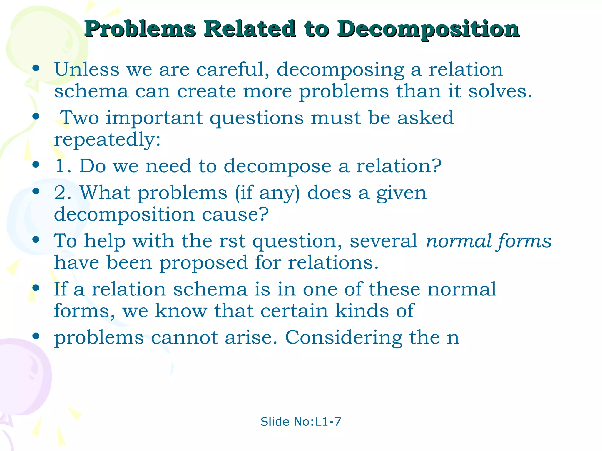 Problems Related to Decomposition
• Unless we are careful, decomposing a relation
  schema can create more problems than it solves.
• Two important questions must be asked
  repeatedly:
• 1. Do we need to decompose a relation?
• 2. What problems (if any) does a given
  decomposition cause?
• To help with the rst question, several normal forms
  have been proposed for relations.
• If a relation schema is in one of these normal
  forms, we know that certain kinds of
• problems cannot arise. Considering the n



                       Slide No:L1-7
 