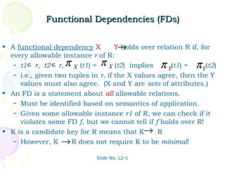 Functional Dependencies (FDs)


• A functional dependency X          Y→holds over relation R if, for
  every allowable instance r of R:
   – t1 ∈ r, t2 ∈ r, π X (t1) = π X (t2) implies π (t1) =      π Y(t2)
                                                      Y
   – i.e., given two tuples in r, if the X values agree, then the Y
     values must also agree. (X and Y are sets of attributes.)
• An FD is a statement about all allowable relations.
   – Must be identified based on semantics of application.
   – Given some allowable instance r1 of R, we can check if it
     violates some FD f, but we cannot tell if f holds over R!
• K is a candidate key for R means that K→ R
   – However, K → R does not require K to be minimal!


                              Slide No. L2-1
 