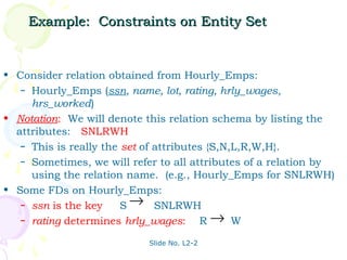 Example: Constraints on Entity Set


• Consider relation obtained from Hourly_Emps:
   – Hourly_Emps (ssn, name, lot, rating, hrly_wages,
     hrs_worked)
• Notation: We will denote this relation schema by listing the
  attributes: SNLRWH
   – This is really the set of attributes {S,N,L,R,W,H}.
   – Sometimes, we will refer to all attributes of a relation by
     using the relation name. (e.g., Hourly_Emps for SNLRWH)
• Some FDs on Hourly_Emps:
   – ssn is the key:    S → SNLRWH
   – rating determines hrly_wages:      R→ W
                            Slide No. L2-2
 