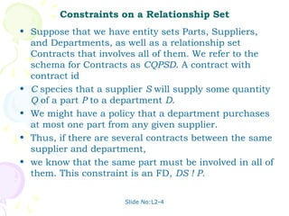 Constraints on a Relationship Set
• Suppose that we have entity sets Parts, Suppliers,
  and Departments, as well as a relationship set
  Contracts that involves all of them. We refer to the
  schema for Contracts as CQPSD. A contract with
  contract id
• C species that a supplier S will supply some quantity
  Q of a part P to a department D.
• We might have a policy that a department purchases
  at most one part from any given supplier.
• Thus, if there are several contracts between the same
  supplier and department,
• we know that the same part must be involved in all of
  them. This constraint is an FD, DS ! P.


                      Slide No:L2-4
 