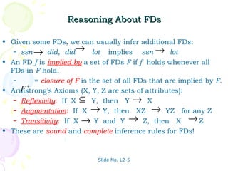 Reasoning About FDs

• Given some FDs, we can usually infer additional FDs:
   – ssn → did, did→ lot         implies ssn → lot
• An FD f is implied by a set of FDs F if f holds whenever all
  FDs in F hold.
   –     = closure of F is the set of all FDs that are implied by F.
     F+
• Armstrong’s Axioms (X, Y, Z are sets of attributes):
   – Reflexivity: If X ⊆ Y, then Y → X
   – Augmentation: If X → Y, then XZ → YZ for any Z
   – Transitivity: If X → Y and Y → Z, then X → Z

• These are sound and complete inference rules for FDs!



                             Slide No. L2-5
 