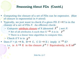 Reasoning About FDs (Contd.)

• Computing the closure of a set of FDs can be expensive. (Size
  of closure is exponential in # attrs!)
• Typically, we just want to check if a given FD X →Y is in the
  closure of a set of FDs F. An efficient check:
   – Compute attribute closure of X (denoted X
                                                 +
                                                   ) wrt F:
       • Set of all attributes A such that X → A is in F +
       • There is a linear time algorithm to compute this.
   – Check if Y is in X +
• Does F = {A → B, B→ C, C D → E } imply A → E?
   – i.e, is A → E in the closure F + ? Equivalently, is E in +
                                                             A
      ?

                              Slide No. L2-7
 