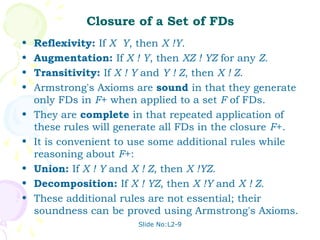Closure of a Set of FDs
•   Reflexivity: If X Y, then X !Y.
•   Augmentation: If X ! Y, then XZ ! YZ for any Z.
•   Transitivity: If X ! Y and Y ! Z, then X ! Z.
•   Armstrong's Axioms are sound in that they generate
    only FDs in F+ when applied to a set F of FDs.
•   They are complete in that repeated application of
    these rules will generate all FDs in the closure F+.
•   It is convenient to use some additional rules while
    reasoning about F+:
•   Union: If X ! Y and X ! Z, then X !YZ.
•   Decomposition: If X ! YZ, then X !Y and X ! Z.
•   These additional rules are not essential; their
    soundness can be proved using Armstrong's Axioms.
                        Slide No:L2-9
 