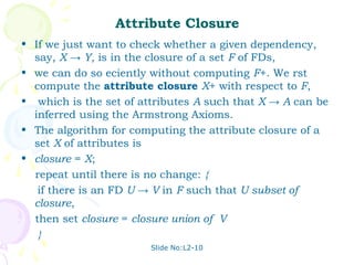 Attribute Closure
• If we just want to check whether a given dependency,
  say, X → Y, is in the closure of a set F of FDs,
• we can do so eciently without computing F+. We rst
  compute the attribute closure X+ with respect to F,
• which is the set of attributes A such that X → A can be
  inferred using the Armstrong Axioms.
• The algorithm for computing the attribute closure of a
  set X of attributes is
• closure = X;
  repeat until there is no change: {
   if there is an FD U → V in F such that U subset of
  closure,
  then set closure = closure union of V
   }
                        Slide No:L2-10
 