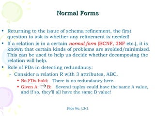 Normal Forms

• Returning to the issue of schema refinement, the first
  question to ask is whether any refinement is needed!
• If a relation is in a certain normal form (BCNF, 3NF etc.), it is
  known that certain kinds of problems are avoided/minimized.
  This can be used to help us decide whether decomposing the
  relation will help.
• Role of FDs in detecting redundancy:
   – Consider a relation R with 3 attributes, ABC.
      • No FDs hold: There is no redundancy here.
      • Given A → B: Several tuples could have the same A value,
        and if so, they’ll all have the same B value!


                             Slide No. L3-2
 