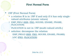 First Normal Form


 1NF (First Normal Form)
   • a relation R is in 1NF if and only if it has only single-
     valued attributes (atomic values)
   •   EMP_PROJ (SSN, PNO, HOURS, ENAME, PNAME,
       PLOCATION)
       PLOCATION is not in 1NF (multi-valued attrib.)
   •   solution: decompose the relation
        EMP_PROJ2 (SSN, PNO, HOURS, ENAME, PNAME)
        LOC (PNO, PLOCATION)




                         Slide No. L3-3
 