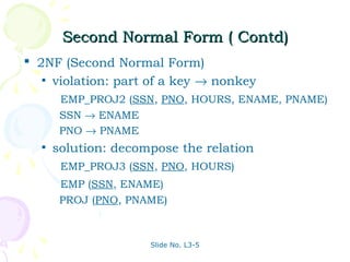 Second Normal Form ( Contd)
 2NF (Second Normal Form)
   • violation: part of a key → nonkey
       EMP_PROJ2 (SSN, PNO, HOURS, ENAME, PNAME)
       SSN → ENAME
       PNO → PNAME
  •   solution: decompose the relation
       EMP_PROJ3 (SSN, PNO, HOURS)
       EMP (SSN, ENAME)
       PROJ (PNO, PNAME)



                     Slide No. L3-5
 