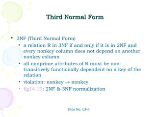 Third Normal Form


 3NF (Third Normal Form)
   • a relation R in 3NF if and only if it is in 2NF and
     every nonkey column does not depend on another
     nonkey column
   • all nonprime attributes of R must be non-
     transitively functionally dependent on a key of the
     relation
   • violation: nonkey → nonkey
   • fig14.10: 2NF & 3NF normalization




                        Slide No. L3-6
 
