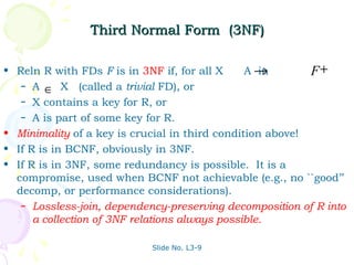 Third Normal Form (3NF)

• Reln R with FDs F is in 3NF if, for all X     A→ in      F+
   – A
         ∈ X (called a trivial FD), or
   – X contains a key for R, or
   – A is part of some key for R.

• Minimality of a key is crucial in third condition above!
• If R is in BCNF, obviously in 3NF.
• If R is in 3NF, some redundancy is possible. It is a
  compromise, used when BCNF not achievable (e.g., no ``good’’
  decomp, or performance considerations).
   – Lossless-join, dependency-preserving decomposition of R into
      a collection of 3NF relations always possible.

                            Slide No. L3-9
 