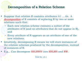 Decomposition of a Relation Scheme

• Suppose that relation R contains attributes A1 ... An. A
  decomposition of R consists of replacing R by two or more
  relations such that:
   – Each new relation scheme contains a subset of the
      attributes of R (and no attributes that do not appear in R),
      and
   – Every attribute of R appears as an attribute of one of the
      new relations.
• Intuitively, decomposing R means we will store instances of
  the relation schemes produced by the decomposition, instead
  of instances of R.
• E.g., Can decompose SNLRWH into SNLRH and RW.

                             Slide No. L4-1
 