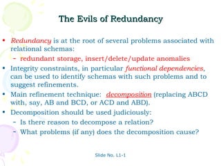 The Evils of Redundancy

• Redundancy is at the root of several problems associated with
  relational schemas:
   – redundant storage, insert/delete/update anomalies

• Integrity constraints, in particular functional dependencies,
  can be used to identify schemas with such problems and to
  suggest refinements.
• Main refinement technique: decomposition (replacing ABCD
  with, say, AB and BCD, or ACD and ABD).
• Decomposition should be used judiciously:
   – Is there reason to decompose a relation?
   – What problems (if any) does the decomposition cause?



                           Slide No. L1-1
 