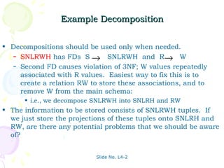 Example Decomposition


• Decompositions should be used only when needed.
   – SNLRWH has FDs S → SNLRWH and R→ W
   – Second FD causes violation of 3NF; W values repeatedly
     associated with R values. Easiest way to fix this is to
     create a relation RW to store these associations, and to
     remove W from the main schema:
      • i.e., we decompose SNLRWH into SNLRH and RW
• The information to be stored consists of SNLRWH tuples. If
  we just store the projections of these tuples onto SNLRH and
  RW, are there any potential problems that we should be aware
  of?


                            Slide No. L4-2
 
