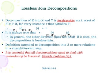 Lossless Join Decompositions


• Decomposition of R into X and Y is lossless-join w.r.t. a set of
  FDs F if, for every instance r that satisfies F:
   –         (r)           (r) = r
         π X  πY
• It is always true that r          (r)         (r)
                                  ⊆ π          π
   – In general, the other direction X  does  hold! If it does, the
                                             not Y
      decomposition is lossless-join.
• Definition extended to decomposition into 3 or more relations
  in a straightforward way.
• It is essential that all decompositions used to deal with
  redundancy be lossless! (Avoids Problem (2).)


                             Slide No. L4-4
 
