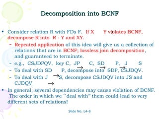 Decomposition into BCNF

• Consider relation R with FDs F. If X       Y→violates BCNF,
  decompose R into R - Y and XY.
   – Repeated application of this idea will give us a collection of
      relations that are in BCNF; lossless join decomposition,
      and guaranteed to terminate.
   – e.g., CSJDPQV, key C, JP         C, SD       P, J      S
   – To deal with SD
                                  →        →        →
                           P, decompose into SDP, CSJDQV.
   – To deal with J →S, decompose CSJDQV into JS and
      CJDQV          →
• In general, several dependencies may cause violation of BCNF.
   The order in which we ``deal with’’ them could lead to very
  different sets of relations!
                             Slide No. L4-8
 