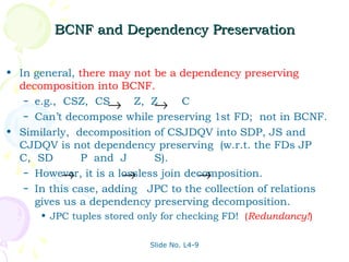 BCNF and Dependency Preservation


• In general, there may not be a dependency preserving
  decomposition into BCNF.
   – e.g., CSZ, CS
                    → Z, Z   → C
   – Can’t decompose while preserving 1st FD; not in BCNF.

• Similarly, decomposition of CSJDQV into SDP, JS and
  CJDQV is not dependency preserving (w.r.t. the FDs JP
  C, SD        P and J       S).
           →           →              →
   – However, it is a lossless join decomposition.
   – In this case, adding JPC to the collection of relations
     gives us a dependency preserving decomposition.
      • JPC tuples stored only for checking FD! (Redundancy!)

                            Slide No. L4-9
 