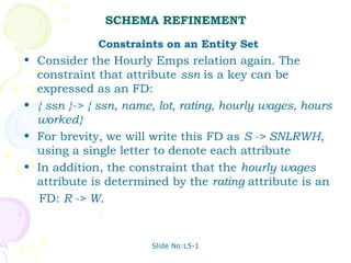 SCHEMA REFINEMENT
             Constraints on an Entity Set
• Consider the Hourly Emps relation again. The
  constraint that attribute ssn is a key can be
  expressed as an FD:
• { ssn }-> { ssn, name, lot, rating, hourly wages, hours
  worked}
• For brevity, we will write this FD as S -> SNLRWH,
  using a single letter to denote each attribute
• In addition, the constraint that the hourly wages
  attribute is determined by the rating attribute is an
  FD: R -> W.


                       Slide No:L5-1
 