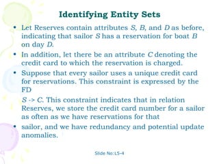 Identifying Entity Sets
• Let Reserves contain attributes S, B, and D as before,
  indicating that sailor S has a reservation for boat B
  on day D.
• In addition, let there be an attribute C denoting the
  credit card to which the reservation is charged.
• Suppose that every sailor uses a unique credit card
  for reservations. This constraint is expressed by the
  FD
  S -> C. This constraint indicates that in relation
  Reserves, we store the credit card number for a sailor
  as often as we have reservations for that
• sailor, and we have redundancy and potential update
  anomalies.

                       Slide No:L5-4
 