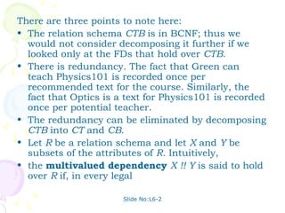 There are three points to note here:
• The relation schema CTB is in BCNF; thus we
  would not consider decomposing it further if we
  looked only at the FDs that hold over CTB.
• There is redundancy. The fact that Green can
  teach Physics101 is recorded once per
  recommended text for the course. Similarly, the
  fact that Optics is a text for Physics101 is recorded
  once per potential teacher.
• The redundancy can be eliminated by decomposing
  CTB into CT and CB.
• Let R be a relation schema and let X and Y be
  subsets of the attributes of R. Intuitively,
• the multivalued dependency X !! Y is said to hold
  over R if, in every legal

                       Slide No:L6-2
 