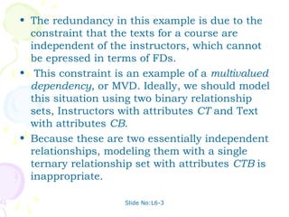 • The redundancy in this example is due to the
  constraint that the texts for a course are
  independent of the instructors, which cannot
  be epressed in terms of FDs.
• This constraint is an example of a multivalued
  dependency, or MVD. Ideally, we should model
  this situation using two binary relationship
  sets, Instructors with attributes CT and Text
  with attributes CB.
• Because these are two essentially independent
  relationships, modeling them with a single
  ternary relationship set with attributes CTB is
  inappropriate.

                    Slide No:L6-3
 