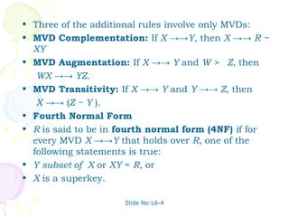 • Three of the additional rules involve only MVDs:
• MVD Complementation: If X →→Y, then X →→ R −
  XY
• MVD Augmentation: If X →→ Y and W > Z, then
   WX →→ YZ.
• MVD Transitivity: If X →→ Y and Y →→ Z, then
   X →→ (Z − Y ).
• Fourth Normal Form
• R is said to be in fourth normal form (4NF) if for
  every MVD X →→Y that holds over R, one of the
  following statements is true:
• Y subset of X or XY = R, or
• X is a superkey.

                     Slide No:L6-4
 