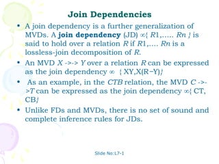Join Dependencies
• A join dependency is a further generalization of
  MVDs. A join dependency (JD) ∞{ R1,….. Rn } is
  said to hold over a relation R if R1,…. Rn is a
  lossless-join decomposition of R.
• An MVD X ->-> Y over a relation R can be expressed
  as the join dependency ∞ { XY,X(R−Y)}
• As an example, in the CTB relation, the MVD C ->-
  >T can be expressed as the join dependency ∞{ CT,
  CB}
• Unlike FDs and MVDs, there is no set of sound and
  complete inference rules for JDs.



                     Slide No:L7-1
 