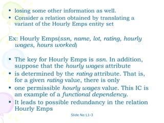 • losing some other information as well.
• Consider a relation obtained by translating a
  variant of the Hourly Emps entity set

Ex: Hourly Emps(ssn, name, lot, rating, hourly
  wages, hours worked)

• The key for Hourly Emps is ssn. In addition,
  suppose that the hourly wages attribute
• is determined by the rating attribute. That is,
  for a given rating value, there is only
• one permissible hourly wages value. This IC is
  an example of a functional dependency.
• It leads to possible redundancy in the relation
  Hourly Emps
                       Slide No:L1-3
 