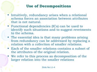 Use of Decompositions

• Intuitively, redundancy arises when a relational
  schema forces an association between attributes
  that is not natural.
• Functional dependencies (ICs) can be used to
  identify such situations and to suggest revetments
  to the schema.
• The essential idea is that many problems arising
  from redundancy can be addressed by replacing a
  relation with a collection of smaller relations.
• Each of the smaller relations contains a subset of
  the attributes of the original relation.
• We refer to this process as decomposition of the
  larger relation into the smaller relations

                     Slide No:L1-4
 
