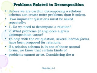 Problems Related to Decomposition
• Unless we are careful, decomposing a relation
  schema can create more problems than it solves.
• Two important questions must be asked
  repeatedly:
• 1. Do we need to decompose a relation?
• 2. What problems (if any) does a given
  decomposition cause?
• To help with the rst question, several normal forms
  have been proposed for relations.
• If a relation schema is in one of these normal
  forms, we know that certain kinds of
• problems cannot arise. Considering the n



                       Slide No:L1-7
 